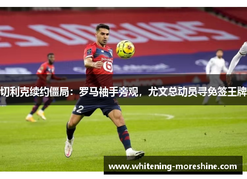 切利克续约僵局：罗马袖手旁观，尤文总动员寻免签王牌